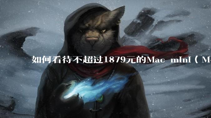 如何看待不超过1879元的Mac mini（M4+16/256GB+票），易用性吊打同级其他台式电脑？